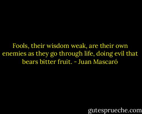 Fools, their wisdom weak,<br />are their own enemies<br />as they go through life,<br />doing evil<br />that bears<br />bitter fruit. - Juan Mascaró
