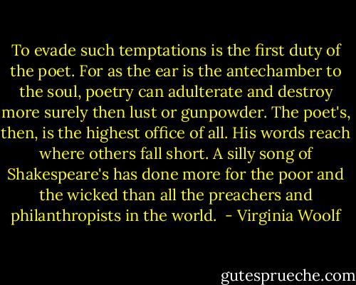To evade such temptations is the first duty of the poet. For as the ear is the antechamber to the soul, poetry can adulterate and destroy more surely then lust or gunpowder. The poet's, then, is the highest office of all. His words reach where others fall short. A silly song of Shakespeare's has done more for the poor and the wicked than all the preachers and philanthropists in the world.  - Virginia Woolf