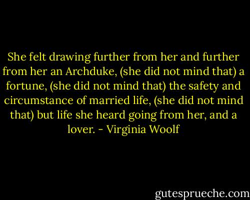 She felt drawing further from her and further from her an Archduke,<br />(she did not mind that)<br />a fortune,<br />(she did not mind that)<br />the safety and circumstance of married life,<br />(she did not mind that)<br />but life she heard going from her, and a lover. - Virginia Woolf