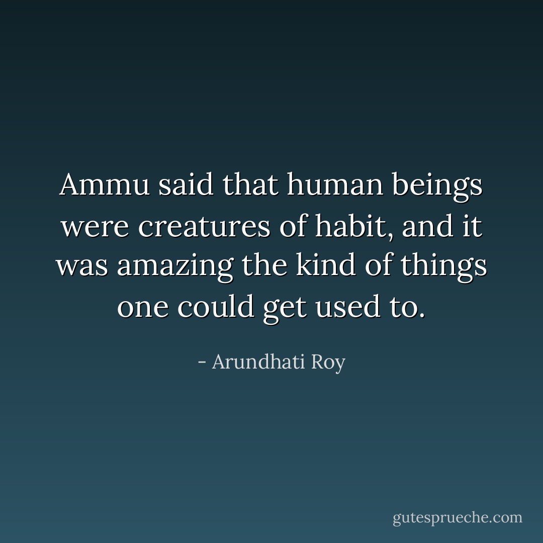 Ammu said that human beings were creatures of habit, and it was amazing the kind of things one could get used to. - Arundhati Roy