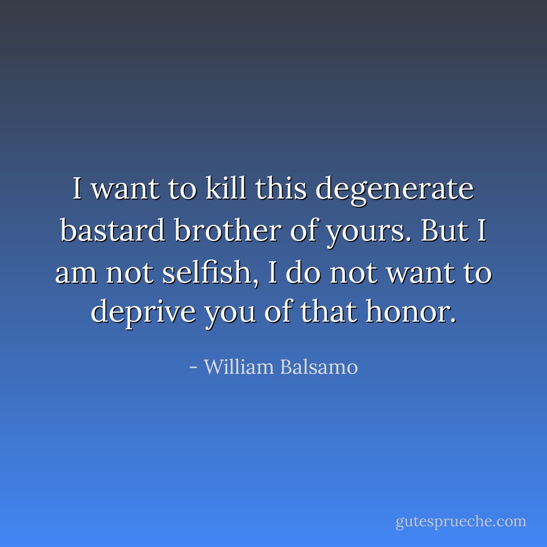 I want to kill this degenerate bastard brother of yours. But I am not selfish, I do not want to deprive you of that honor. - William Balsamo