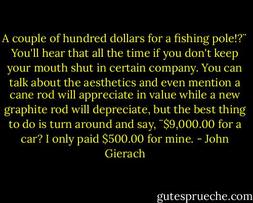A couple of hundred dollars for a fishing pole!?¨ You'll hear that all the time if you don't keep your mouth shut in certain company. You can talk about the aesthetics and even mention a cane rod will appreciate in value while a new graphite rod will depreciate, but the best thing to do is turn around and say, ¨$9,000.00 for a car? I only paid $500.00 for mine. - John Gierach