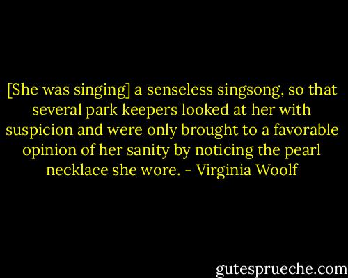 [She was singing] a senseless singsong, so that several park keepers looked at her with suspicion and were only brought to a favorable opinion of her sanity by noticing the pearl necklace she wore. - Virginia Woolf