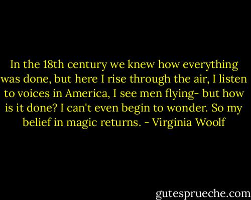 In the 18th century we knew how everything was done, but here I rise through the air, I listen to voices in America, I see men flying- but how is it done? I can't even begin to wonder. So my belief in magic returns. - Virginia Woolf