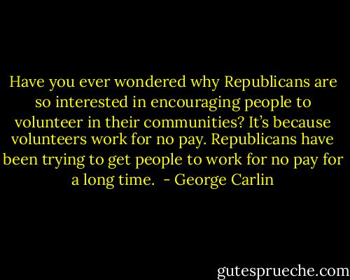 Have you ever wondered why Republicans are so interested in encouraging people to volunteer in their communities? It’s because volunteers work for no pay. Republicans have been trying to get people to work for no pay for a long time.  - George Carlin