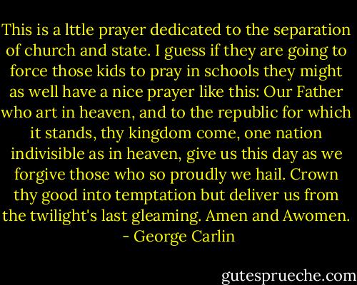 This is a lttle prayer dedicated to the separation of church and state. I guess if they are going to force those kids to pray in schools they might as well have a nice prayer like this: Our Father who art in heaven, and to the republic for which it stands, thy kingdom come, one nation indivisible as in heaven, give us this day as we forgive those who so proudly we hail. Crown thy good into temptation but deliver us from the twilight's last gleaming. Amen and Awomen.  - George Carlin