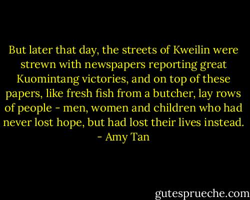 But later that day, the streets of Kweilin were strewn with newspapers reporting great Kuomintang victories, and on top of these papers, like fresh fish from a butcher, lay rows of people - men, women and children who had never lost hope, but had lost their lives instead. - Amy Tan