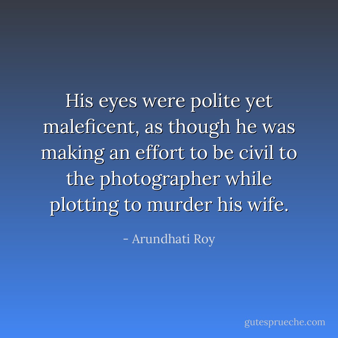 His eyes were polite yet maleficent, as though he was making an effort to be civil to the photographer while plotting to murder his wife. - Arundhati Roy