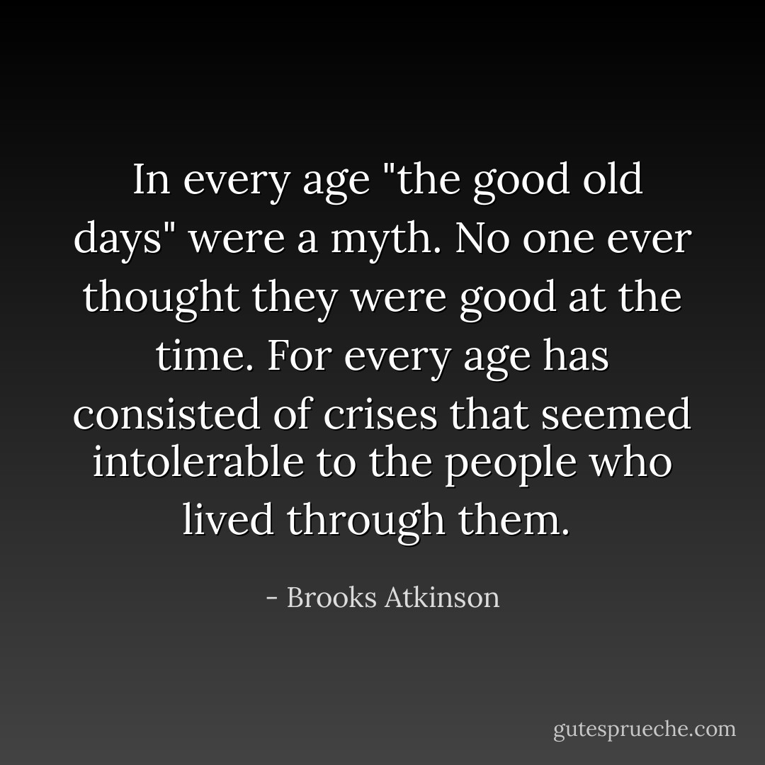 <br />In every age "the good old days" were a myth. No one ever thought they were good at the time. For every age has consisted of crises that seemed intolerable to the people who lived through them.  - Brooks Atkinson