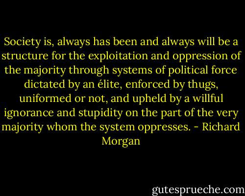 Society is, always has been and always will be a structure for the exploitation and oppression of the majority through systems of political force dictated by an élite, enforced by thugs, uniformed or not, and upheld by a willful ignorance and stupidity on the part of the very majority whom the system oppresses. - Richard Morgan
