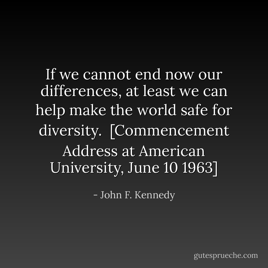 If we cannot end now our differences, at least we can help make the world safe for diversity.<br /><br /><i>[Commencement Address at American University, June 10 1963]</i> - John F. Kennedy