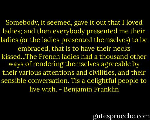 Somebody, it seemed, gave it out that I loved ladies; and then everybody presented me their ladies (or the ladies presented themselves) to be embraced, that is to have their necks kissed...The French ladies had a thousand other ways of rendering themselves agreeable by their various attentions and civilities, and their sensible conversation. Tis a delightful people to live with. - Benjamin Franklin