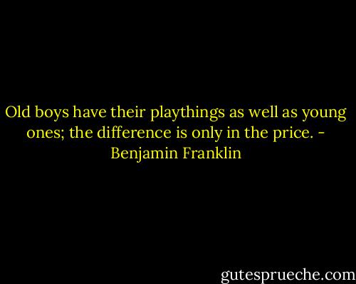 Old boys have their playthings as well as young ones; the difference is only in the price. - Benjamin Franklin