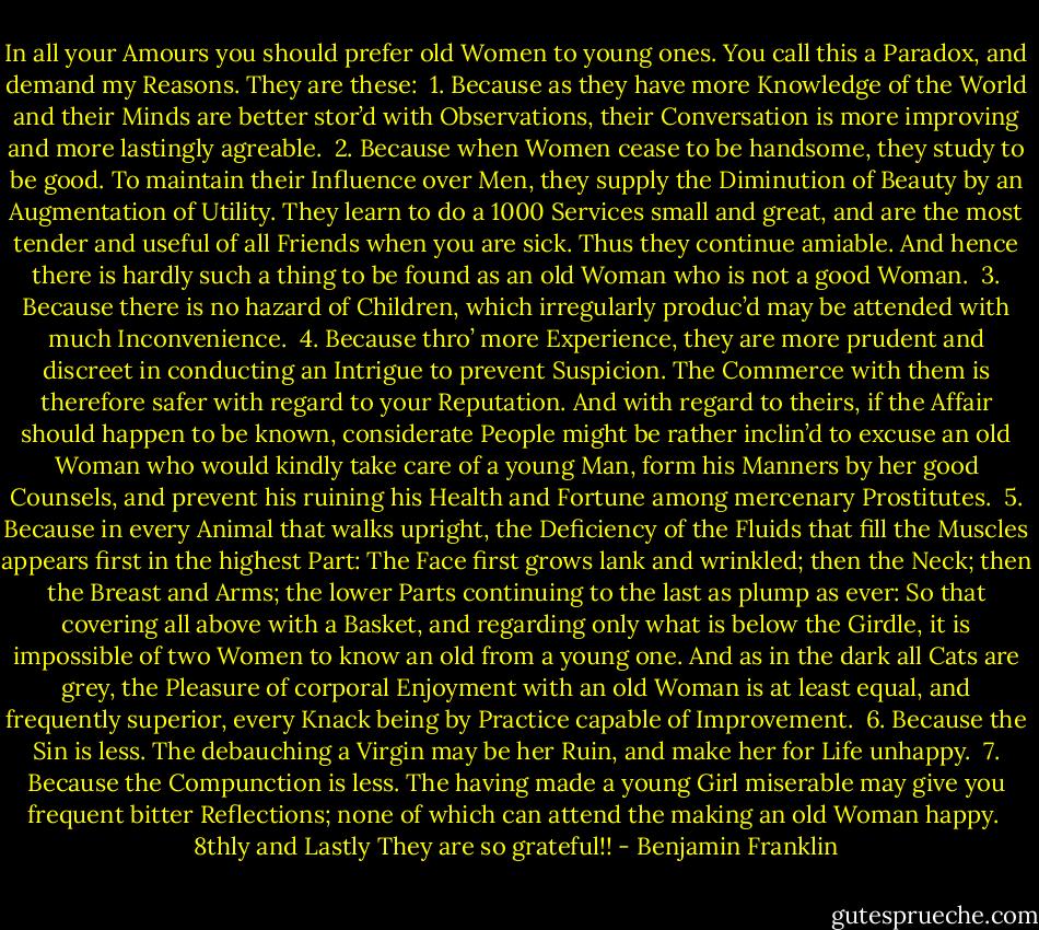 In all your Amours you should prefer old Women to young ones. You call this a Paradox, and demand my Reasons. They are these:<br /><br />1. Because as they have more Knowledge of the World and their Minds are better stor’d with Observations, their Conversation is more improving and more lastingly agreable.<br /><br />2. Because when Women cease to be handsome, they study to be good. To maintain their Influence over Men, they supply the Diminution of Beauty by an Augmentation of Utility. They learn to do a 1000 Services small and great, and are the most tender and useful of all Friends when you are sick. Thus they continue amiable. And hence there is hardly such a thing to be found as an old Woman who is not a good Woman.<br /><br />3. Because there is no hazard of Children, which irregularly produc’d may be attended with much Inconvenience.<br /><br />4. Because thro’ more Experience, they are more prudent and discreet in conducting an Intrigue to prevent Suspicion. The Commerce with them is therefore safer with regard to your Reputation. And with regard to theirs, if the Affair should happen to be known, considerate People might be rather inclin’d to excuse an old Woman who would kindly take care of a young Man, form his Manners by her good Counsels, and prevent his ruining his Health and Fortune among mercenary Prostitutes.<br /><br />5. Because in every Animal that walks upright, the Deficiency of the Fluids that fill the Muscles appears first in the highest Part: The Face first grows lank and wrinkled; then the Neck; then the Breast and Arms; the lower Parts continuing to the last as plump as ever: So that covering all above with a Basket, and regarding only what is below the Girdle, it is impossible of two Women to know an old from a young one. And as in the dark all Cats are grey, the Pleasure of corporal Enjoyment with an old Woman is at least equal, and frequently superior, every Knack being by Practice capable of Improvement.<br /><br />6. Because the Sin is less. The debauching a Virgin may be her Ruin, and make her for Life unhappy.<br /><br />7. Because the Compunction is less. The having made a young Girl miserable may give you frequent bitter Reflections; none of which can attend the making an old Woman happy.<br /><br />8thly and Lastly They are so grateful!! - Benjamin Franklin