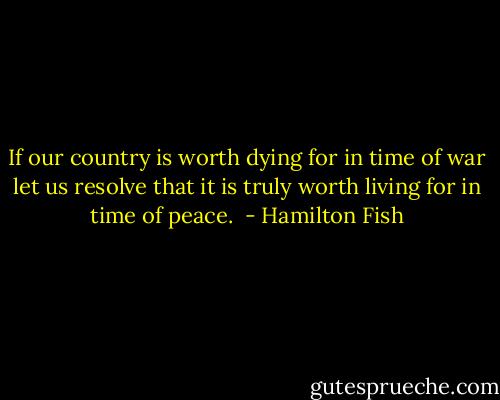 If our country is worth dying for in time of war let us resolve that it is truly worth living for in time of peace.  - Hamilton Fish