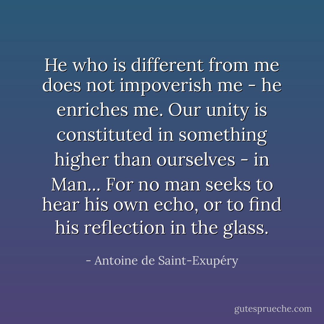 He who is different from me does not impoverish me - he enriches me. Our unity is constituted in something higher than ourselves - in Man... For no man seeks to hear his own echo, or to find his reflection in the glass. - Antoine de Saint-Exupéry