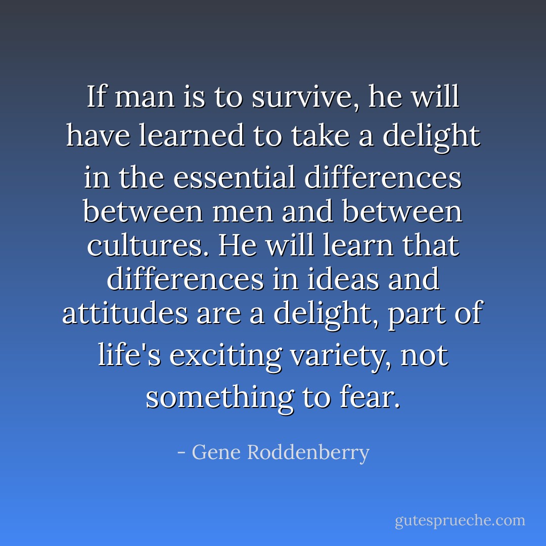 If man is to survive, he will have learned to take a delight in the essential differences between men and between cultures. He will learn that differences in ideas and attitudes are a delight, part of life's exciting variety, not something to fear. - Gene Roddenberry