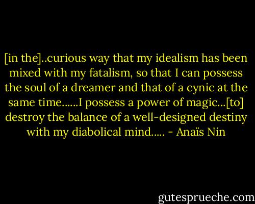 [in the]..curious way that my idealism has been mixed with my fatalism, so that I can possess the soul of a dreamer and that of a cynic at the same time......I possess a power of magic...[to] destroy the balance of a well-designed destiny with my diabolical mind..... - Anaïs Nin