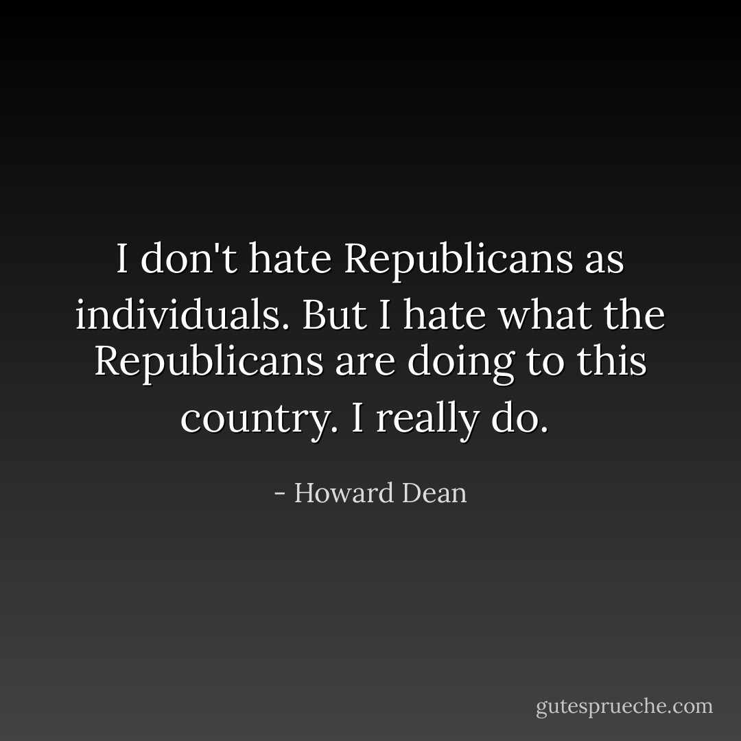 I don't hate Republicans as individuals. But I hate what the Republicans are doing to this country. I really do.  - Howard Dean