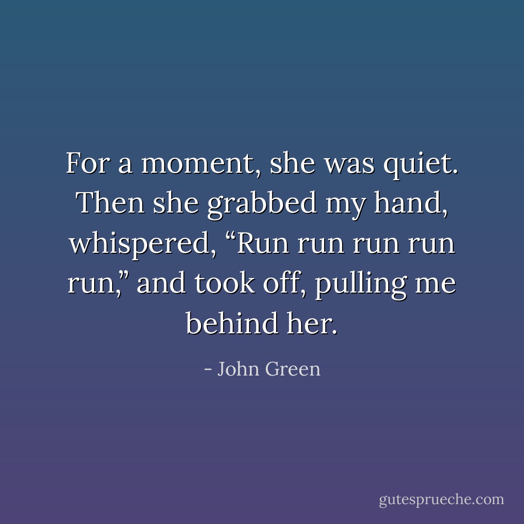 For a moment, she was quiet. Then she grabbed my hand, whispered, “Run run run run run,” and took off, pulling me behind her. - John Green