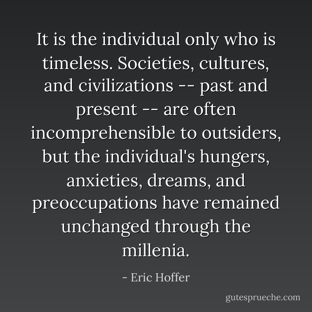 It is the individual only who is timeless. Societies, cultures, and civilizations -- past and present -- are often incomprehensible to outsiders, but the individual's hungers, anxieties, dreams, and preoccupations have remained unchanged through the millenia. - Eric Hoffer