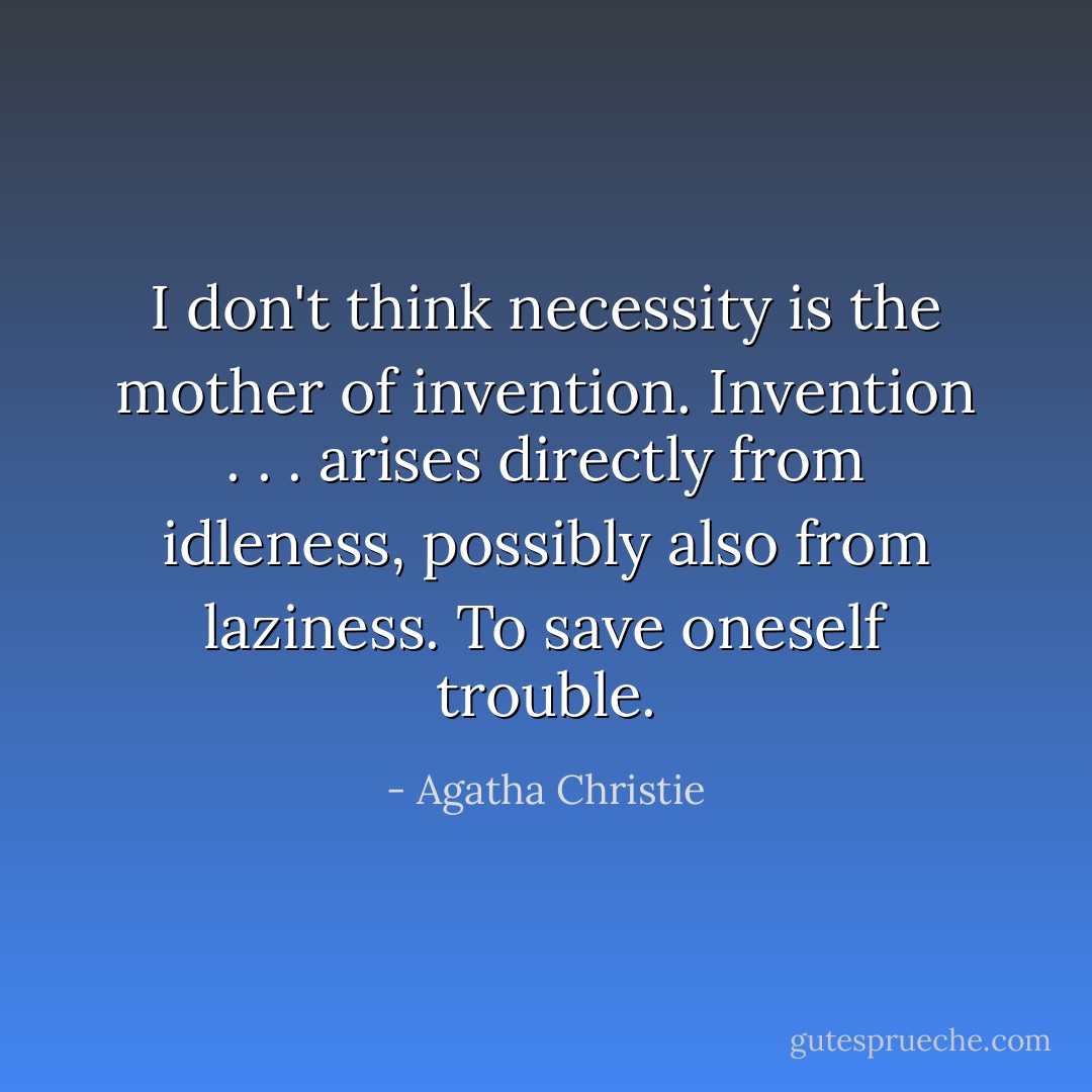 I don't think necessity is the mother of invention. Invention . . . arises directly from idleness, possibly also from laziness. To save oneself trouble. - Agatha Christie