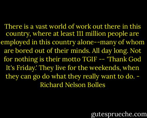 There is a vast world of work out there in this country, where at least 111 million people are employed in this country alone--many of whom are bored out of their minds. All day long. Not for nothing is their motto TGIF -- 'Thank God It's Friday.' They live for the weekends, when they can go do what they really want to do. - Richard Nelson Bolles