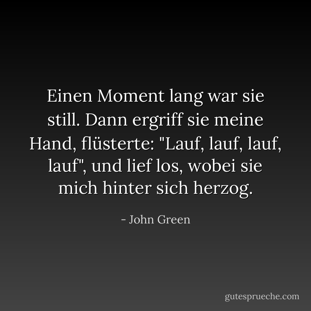 Einen Moment lang war sie still. Dann ergriff sie meine Hand, flüsterte: "Lauf, lauf, lauf, lauf", und lief los, wobei sie mich hinter sich herzog. - John Green<