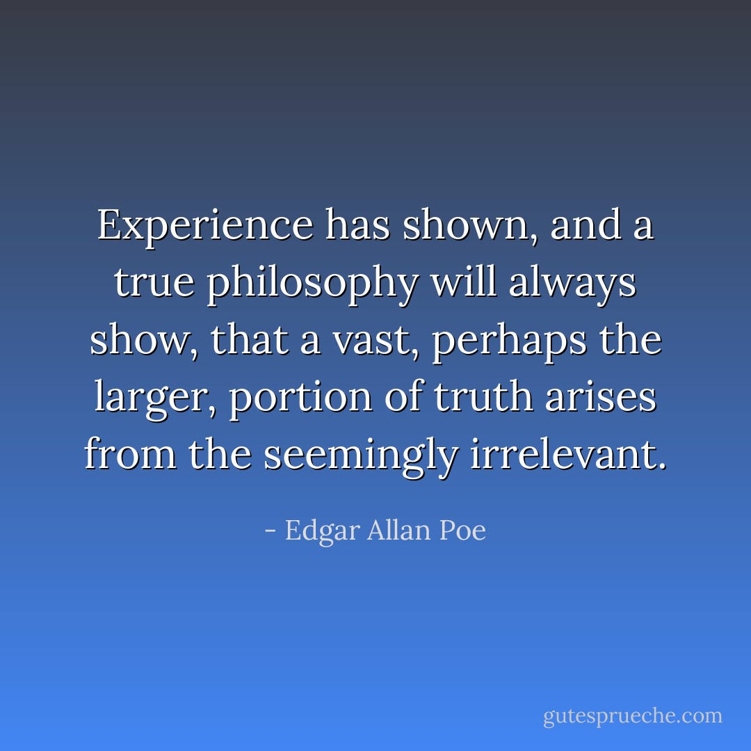 Experience has shown, and a true philosophy will always show, that a vast, perhaps the larger, portion of truth arises from the seemingly irrelevant. - Edgar Allan Poe
