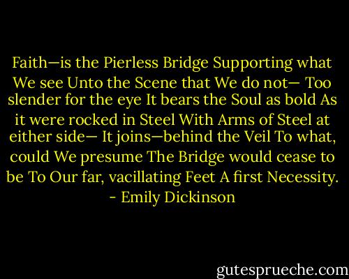 Faith—is the Pierless Bridge<br />Supporting what We see<br />Unto the Scene that We do not—<br />Too slender for the eye<br />It bears the Soul as bold<br />As it were rocked in Steel<br />With Arms of Steel at either side—<br />It joins—behind the Veil<br />To what, could We presume<br />The Bridge would cease to be<br />To Our far, vacillating Feet<br />A first Necessity. - Emily Dickinson
