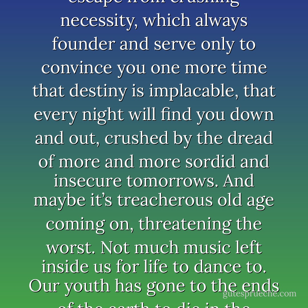 The worst part is wondering how you’ll find the strength tomorrow to go on doing what you did today and have been doing for much too long, where you’ll find the strength for all that stupid running around, those projects that come to nothing, those attempts to escape from crushing necessity, which always founder and serve only to convince you one more time that destiny is implacable, that every night will find you down and out, crushed by the dread of more and more sordid and insecure tomorrows. And maybe it’s treacherous old age coming on, threatening the worst. Not much music left inside us for life to dance to. Our youth has gone to the ends of the earth to die in the silence of the truth. And where, I ask you, can a man escape to, when he hasn’t enough madness left inside him? The truth is an endless death agony. The truth is death. You have to choose: death or lies. I’ve never been able to kill myself. - Louis-Ferdinand Céline