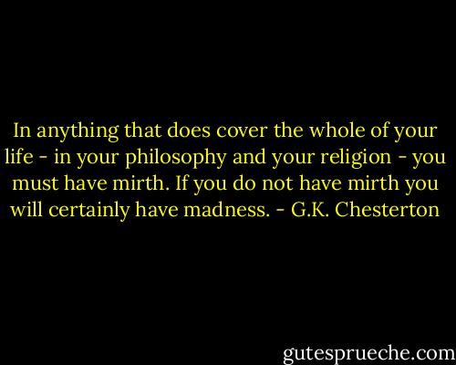 In anything that does cover the whole of your life - in your philosophy and your religion - you must have mirth. If you do not have mirth you will certainly have madness. - G.K. Chesterton