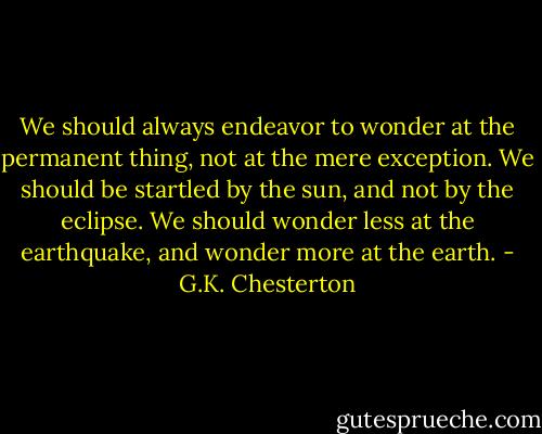 We should always endeavor to wonder at the permanent thing, not at the mere exception. We should be startled by the sun, and not by the eclipse. We should wonder less at the earthquake, and wonder more at the earth. - G.K. Chesterton