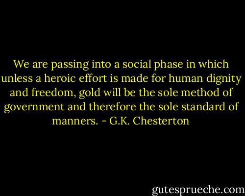 We are passing into a social phase in which unless a heroic effort is made for human dignity and freedom, gold will be the sole method of government and therefore the sole standard of manners. - G.K. Chesterton