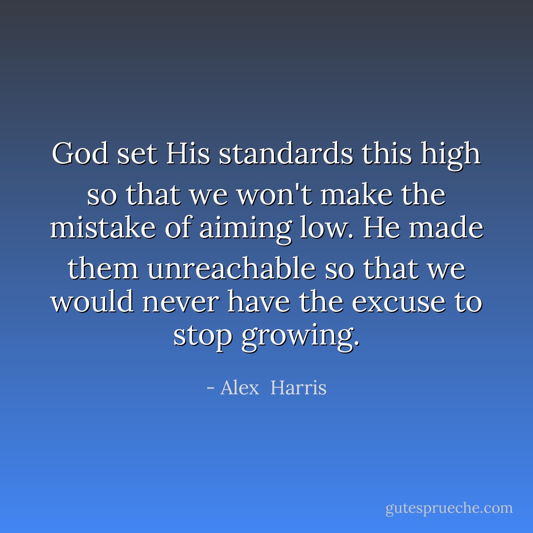 God set His standards this high so that we won't make the mistake of aiming low. He made them unreachable so that we would never have the excuse to stop growing. - Alex  Harris