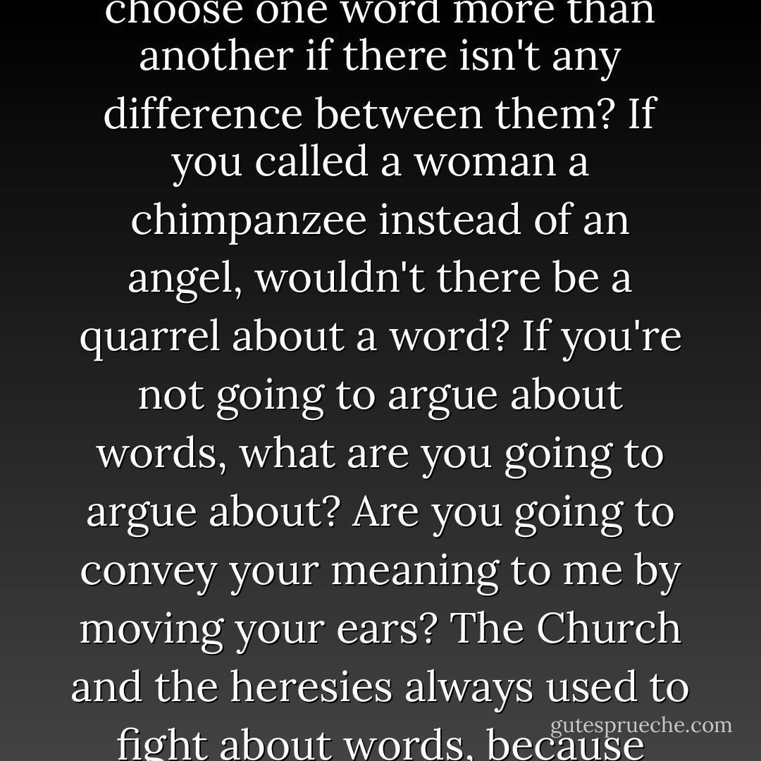 What is the good of words if they aren't important enough to quarrel over? Why do we choose one word more than another if there isn't any difference between them? If you called a woman a chimpanzee instead of an angel, wouldn't there be a quarrel about a word? If you're not going to argue about words, what are you going to argue about? Are you going to convey your meaning to me by moving your ears? The Church and the heresies always used to fight about words, because they are the only thing worth fighting about. - G.K. Chesterton