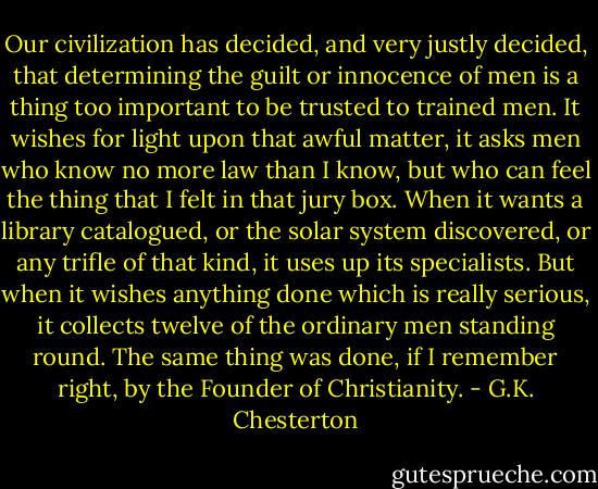 Our civilization has decided, and very justly decided, that determining the guilt or innocence of men is a thing too important to be trusted to trained men. It wishes for light upon that awful matter, it asks men who know no more law than I know, but who can feel the thing that I felt in that jury box. When it wants a library catalogued, or the solar system discovered, or any trifle of that kind, it uses up its specialists. But when it wishes anything done which is really serious, it collects twelve of the ordinary men standing round. The same thing was done, if I remember right, by the Founder of Christianity. - G.K. Chesterton