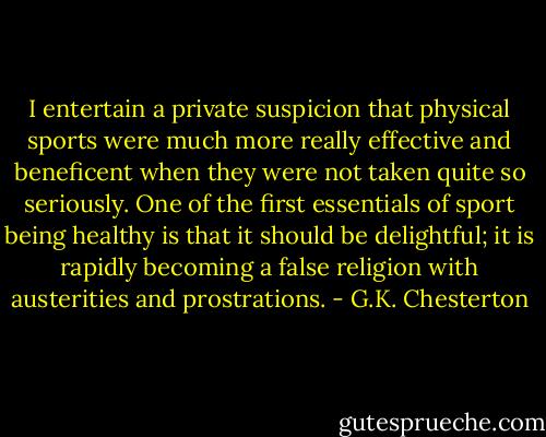 I entertain a private suspicion that physical sports were much more really effective and beneficent when they were not taken quite so seriously. One of the first essentials of sport being healthy is that it should be delightful; it is rapidly becoming a false religion with austerities and prostrations. - G.K. Chesterton
