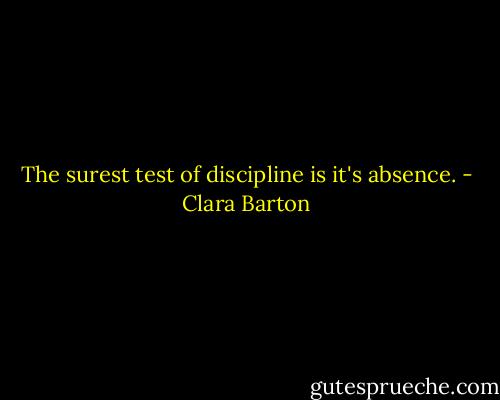 The surest test of discipline is it's absence. - Clara Barton