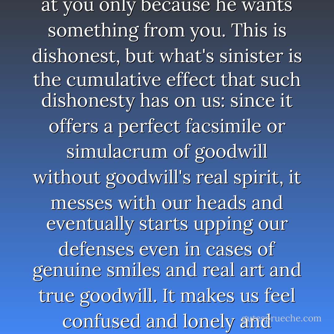An ad that pretends to be art is -- at absolute best -- like somebody who smiles warmly at you only because he wants something from you. This is dishonest, but what's sinister is the cumulative effect that such dishonesty has on us: since it offers a perfect facsimile or simulacrum of goodwill without goodwill's real spirit, it messes with our heads and eventually starts upping our defenses even in cases of genuine smiles and real art and true goodwill. It makes us feel confused and lonely and impotent and angry and scared. It causes despair. - David Foster Wallace