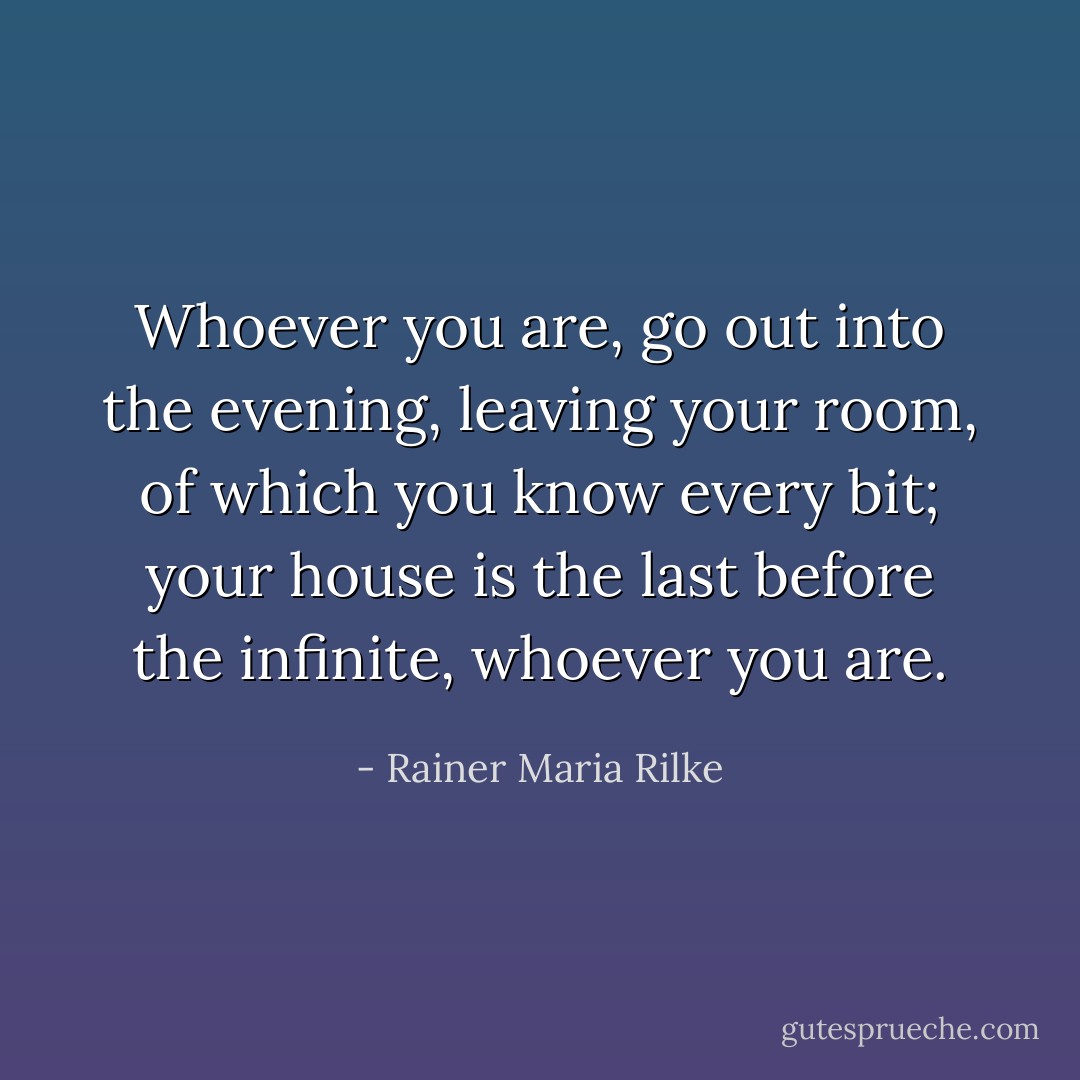 Whoever you are, go out into the evening,<br />leaving your room, of which you know every bit;<br />your house is the last before the infinite,<br />whoever you are. - Rainer Maria Rilke