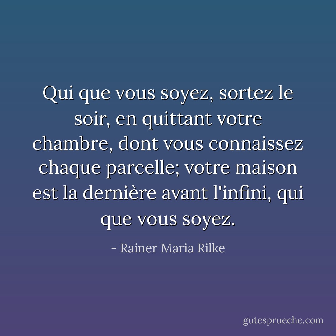 Qui que vous soyez, sortez le soir,<br />en quittant votre chambre, dont vous connaissez chaque parcelle;<br />votre maison est la dernière avant l'infini,<br />qui que vous soyez. - Rainer Maria Rilke
