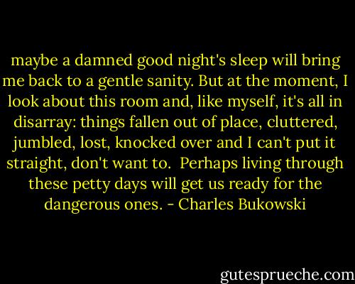 maybe a damned good night's sleep will bring me back to a gentle sanity.<br />But at the moment, I look about this room and, like myself, it's all in disarray: things fallen out of place, cluttered, jumbled, lost, knocked over and I can't put it straight, don't<br />want to.<br /><br />Perhaps living through these petty days will get us ready for the dangerous ones. - Charles Bukowski