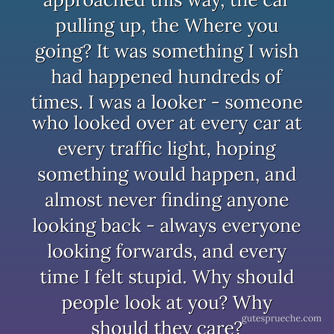 In all my life I'd never been approached this way, the car pulling up, the Where you going? It was something I wish had happened hundreds of times. I was a looker - someone who looked over at every car at every traffic light, hoping something would happen, and almost never finding anyone looking back - always everyone looking forwards, and every time I felt stupid. Why should people look at you? Why should they care? - Dave Eggers