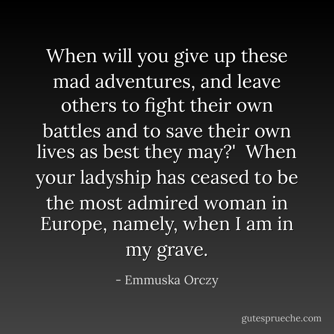 When will you give up these mad adventures, and leave others to fight their own battles and to save their own lives as best they may?'<br /><br />When your ladyship has ceased to be the most admired woman in Europe, namely, when I am in my grave. - Emmuska Orczy