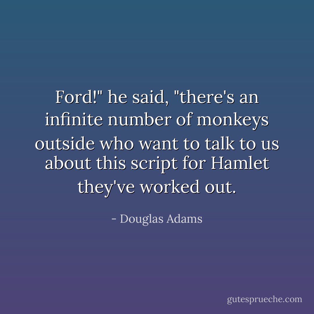 Ford!" he said, "there's an infinite number of monkeys outside who want to talk to us about this script for <a href="https://www.goodreads.com/book/show/1420.Hamlet" title="Hamlet" rel="nofollow noopener">Hamlet</a> they've worked out. - Douglas Adams