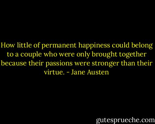 How little of permanent happiness could belong to a couple who were only brought together because their passions were stronger than their virtue. - Jane Austen