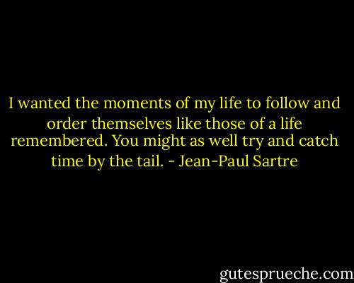 I wanted the moments of my life to follow and order themselves like those of a life remembered. You might as well try and catch time by the tail. - Jean-Paul Sartre
