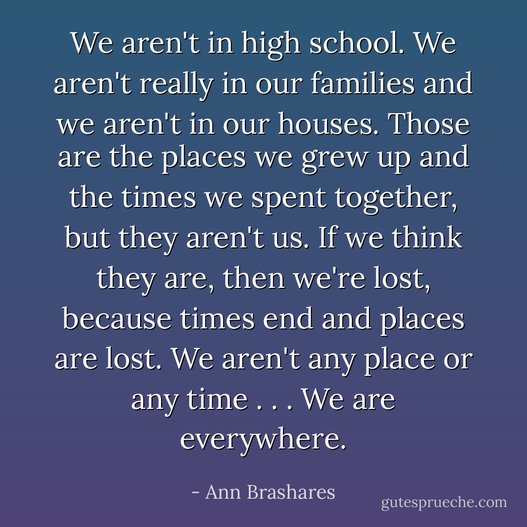 We aren't in high school. We aren't really in our families and we aren't in our houses. Those are the places we grew up and the times we spent together, but they aren't us. If we think they are, then we're lost, because times end and places are lost. We aren't any place or any time . . . We are everywhere. - Ann Brashares