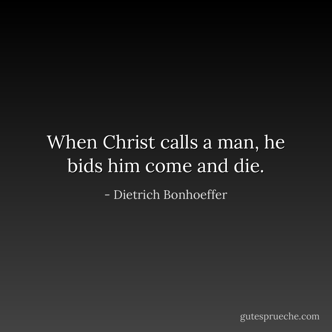 When Christ calls a man, he bids him come and die. - Dietrich Bonhoeffer